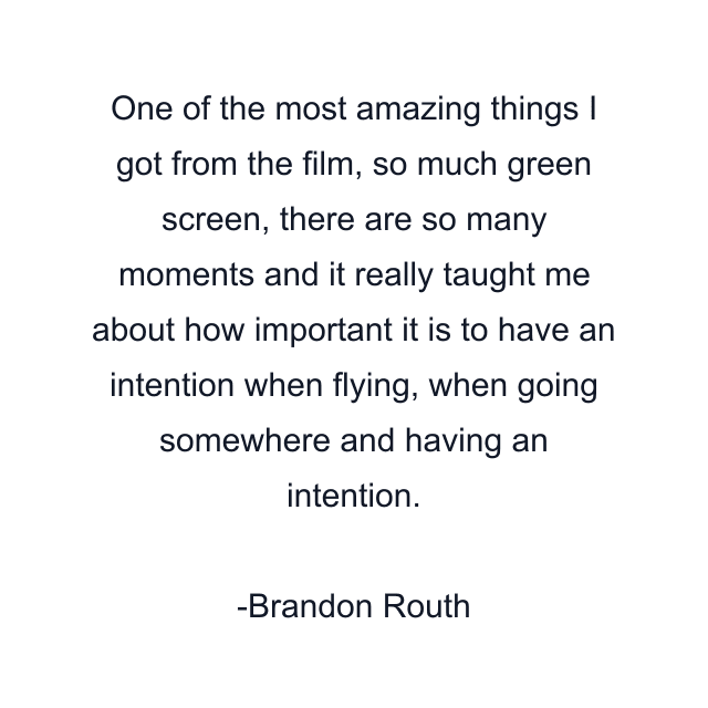 One of the most amazing things I got from the film, so much green screen, there are so many moments and it really taught me about how important it is to have an intention when flying, when going somewhere and having an intention.