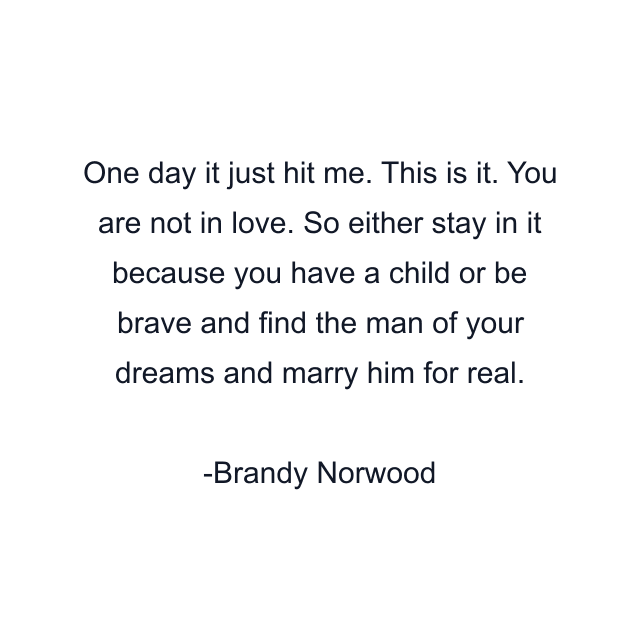 One day it just hit me. This is it. You are not in love. So either stay in it because you have a child or be brave and find the man of your dreams and marry him for real.