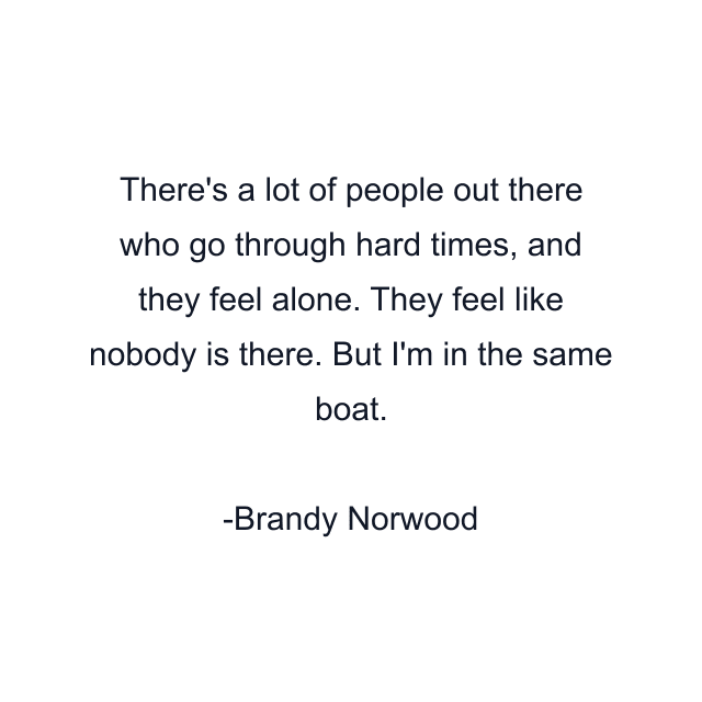 There's a lot of people out there who go through hard times, and they feel alone. They feel like nobody is there. But I'm in the same boat.