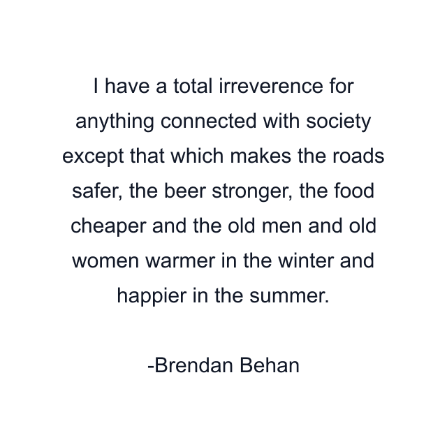 I have a total irreverence for anything connected with society except that which makes the roads safer, the beer stronger, the food cheaper and the old men and old women warmer in the winter and happier in the summer.