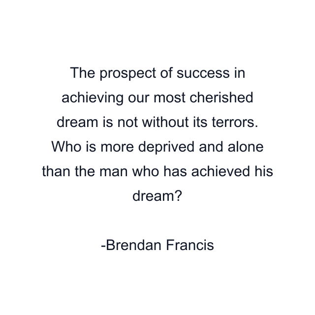 The prospect of success in achieving our most cherished dream is not without its terrors. Who is more deprived and alone than the man who has achieved his dream?