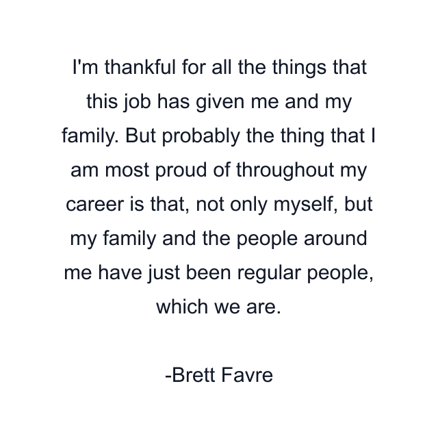 I'm thankful for all the things that this job has given me and my family. But probably the thing that I am most proud of throughout my career is that, not only myself, but my family and the people around me have just been regular people, which we are.