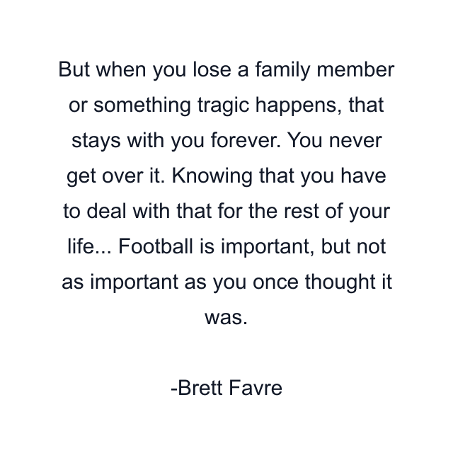 But when you lose a family member or something tragic happens, that stays with you forever. You never get over it. Knowing that you have to deal with that for the rest of your life... Football is important, but not as important as you once thought it was.