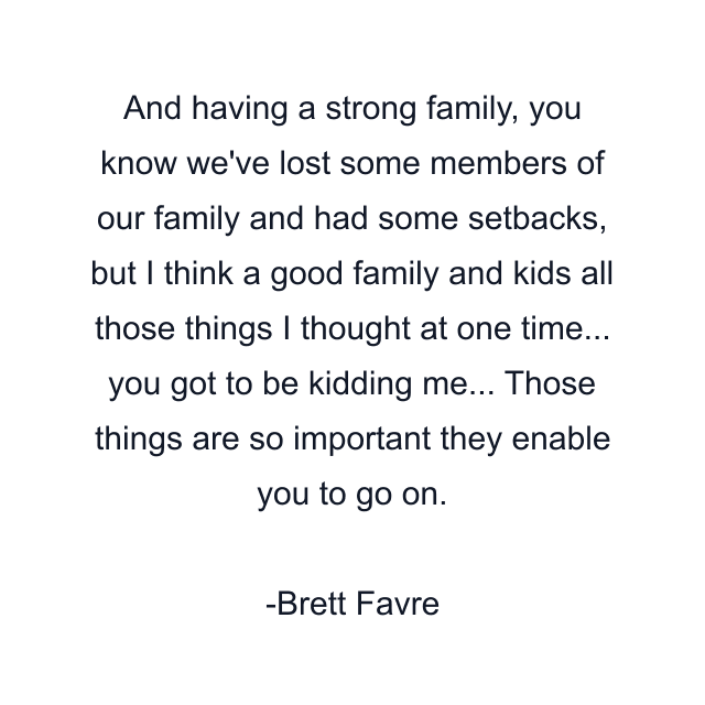 And having a strong family, you know we've lost some members of our family and had some setbacks, but I think a good family and kids all those things I thought at one time... you got to be kidding me... Those things are so important they enable you to go on.