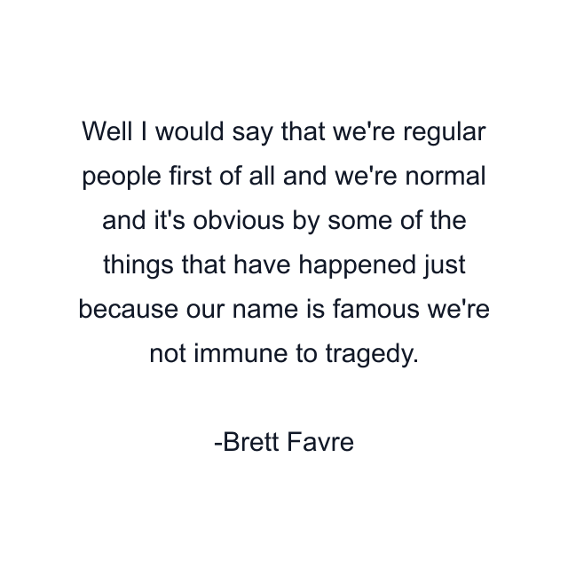 Well I would say that we're regular people first of all and we're normal and it's obvious by some of the things that have happened just because our name is famous we're not immune to tragedy.