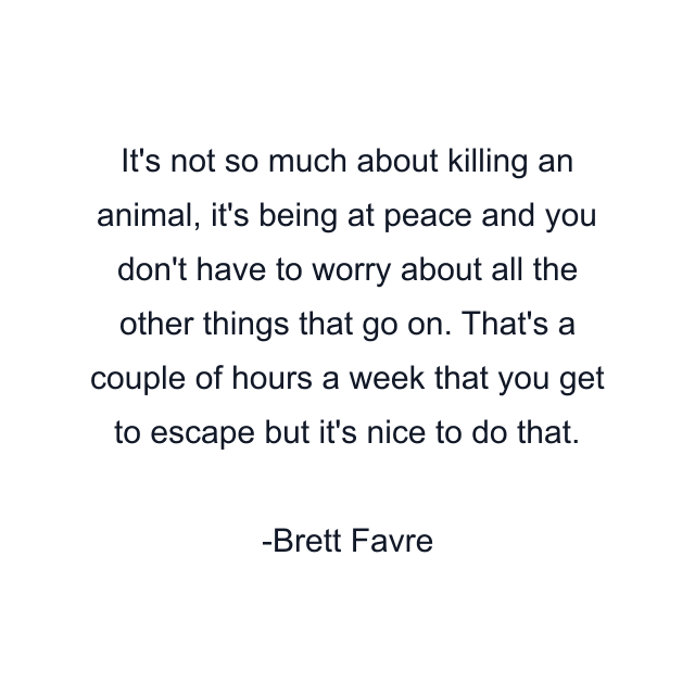 It's not so much about killing an animal, it's being at peace and you don't have to worry about all the other things that go on. That's a couple of hours a week that you get to escape but it's nice to do that.