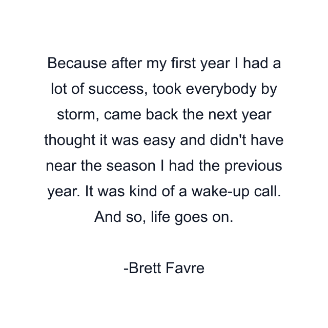 Because after my first year I had a lot of success, took everybody by storm, came back the next year thought it was easy and didn't have near the season I had the previous year. It was kind of a wake-up call. And so, life goes on.