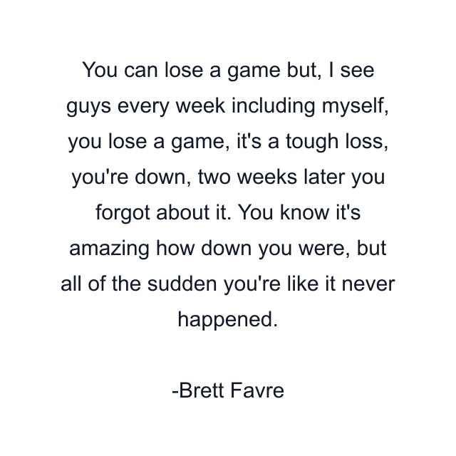 You can lose a game but, I see guys every week including myself, you lose a game, it's a tough loss, you're down, two weeks later you forgot about it. You know it's amazing how down you were, but all of the sudden you're like it never happened.