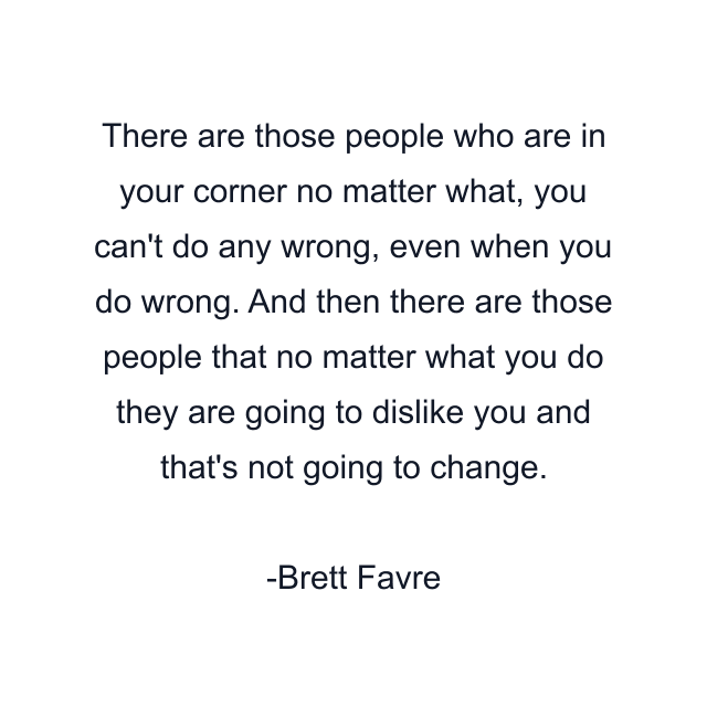 There are those people who are in your corner no matter what, you can't do any wrong, even when you do wrong. And then there are those people that no matter what you do they are going to dislike you and that's not going to change.