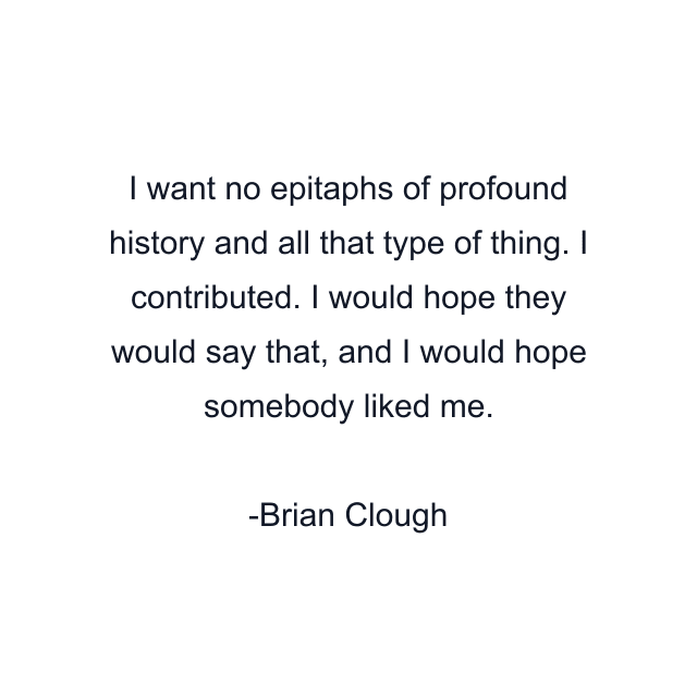 I want no epitaphs of profound history and all that type of thing. I contributed. I would hope they would say that, and I would hope somebody liked me.