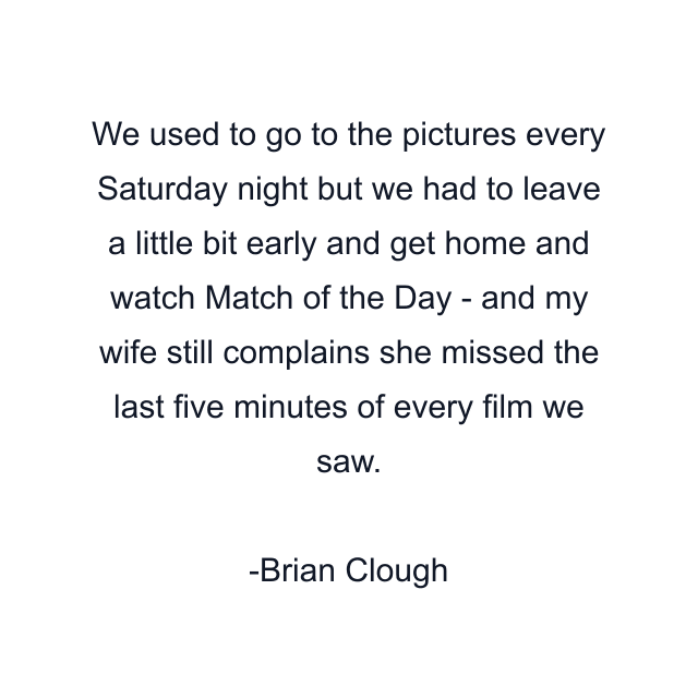 We used to go to the pictures every Saturday night but we had to leave a little bit early and get home and watch Match of the Day - and my wife still complains she missed the last five minutes of every film we saw.