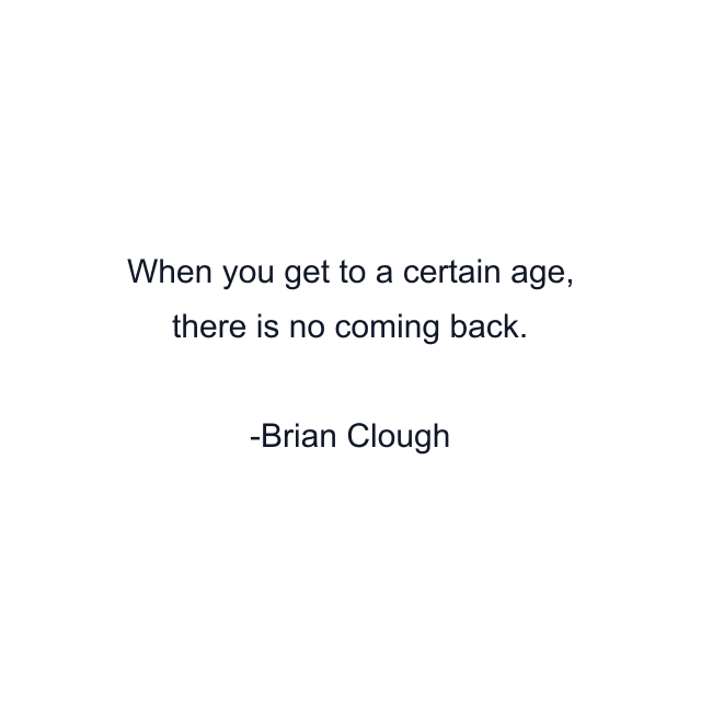 When you get to a certain age, there is no coming back.