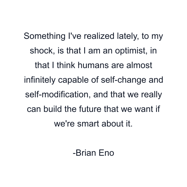 Something I've realized lately, to my shock, is that I am an optimist, in that I think humans are almost infinitely capable of self-change and self-modification, and that we really can build the future that we want if we're smart about it.