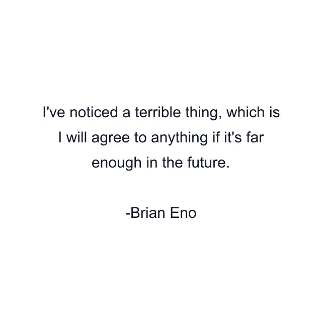 I've noticed a terrible thing, which is I will agree to anything if it's far enough in the future.