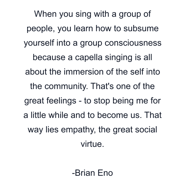 When you sing with a group of people, you learn how to subsume yourself into a group consciousness because a capella singing is all about the immersion of the self into the community. That's one of the great feelings - to stop being me for a little while and to become us. That way lies empathy, the great social virtue.