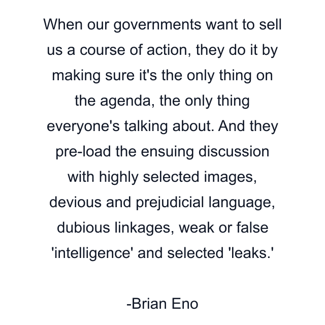 When our governments want to sell us a course of action, they do it by making sure it's the only thing on the agenda, the only thing everyone's talking about. And they pre-load the ensuing discussion with highly selected images, devious and prejudicial language, dubious linkages, weak or false 'intelligence' and selected 'leaks.'