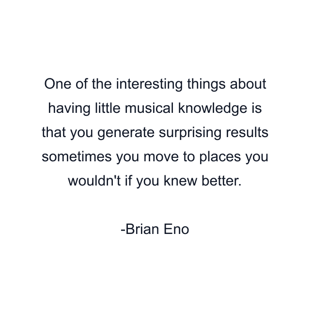 One of the interesting things about having little musical knowledge is that you generate surprising results sometimes you move to places you wouldn't if you knew better.