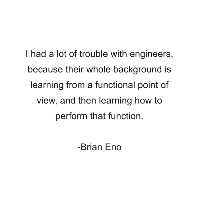 I had a lot of trouble with engineers, because their whole background is learning from a functional point of view, and then learning how to perform that function.