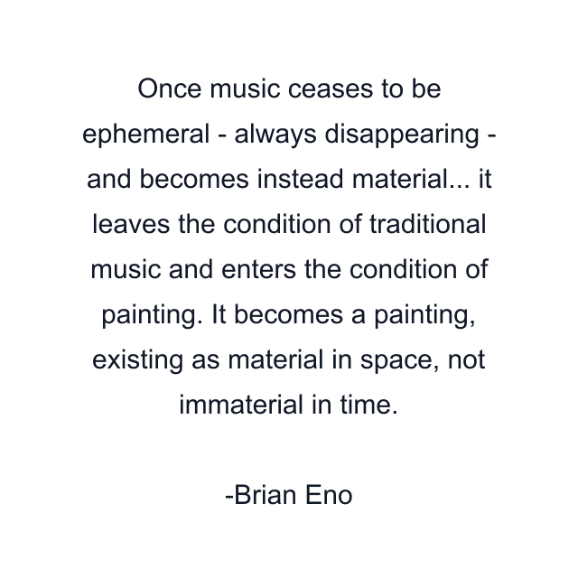 Once music ceases to be ephemeral - always disappearing - and becomes instead material... it leaves the condition of traditional music and enters the condition of painting. It becomes a painting, existing as material in space, not immaterial in time.