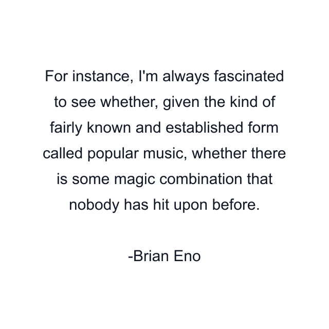 For instance, I'm always fascinated to see whether, given the kind of fairly known and established form called popular music, whether there is some magic combination that nobody has hit upon before.