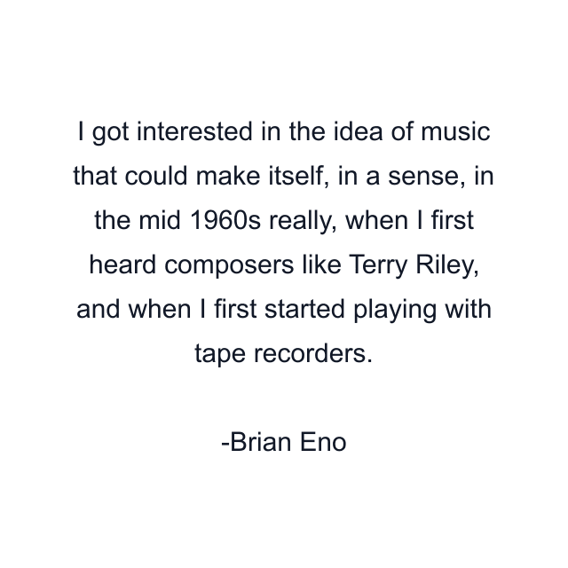 I got interested in the idea of music that could make itself, in a sense, in the mid 1960s really, when I first heard composers like Terry Riley, and when I first started playing with tape recorders.