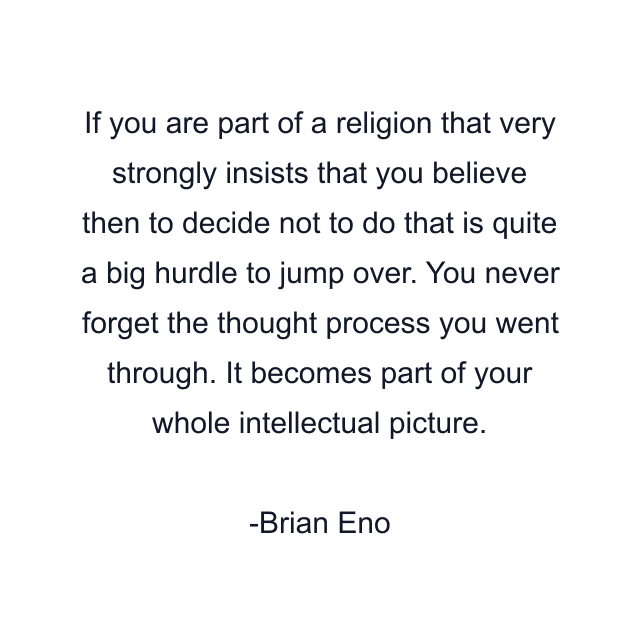 If you are part of a religion that very strongly insists that you believe then to decide not to do that is quite a big hurdle to jump over. You never forget the thought process you went through. It becomes part of your whole intellectual picture.