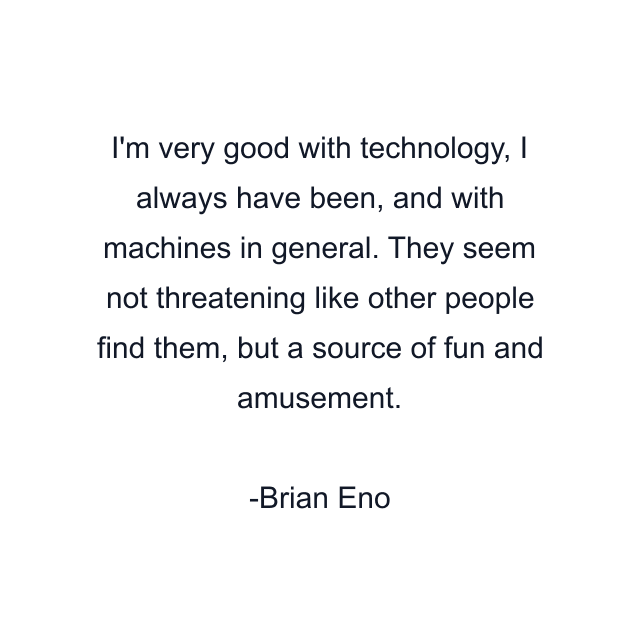 I'm very good with technology, I always have been, and with machines in general. They seem not threatening like other people find them, but a source of fun and amusement.