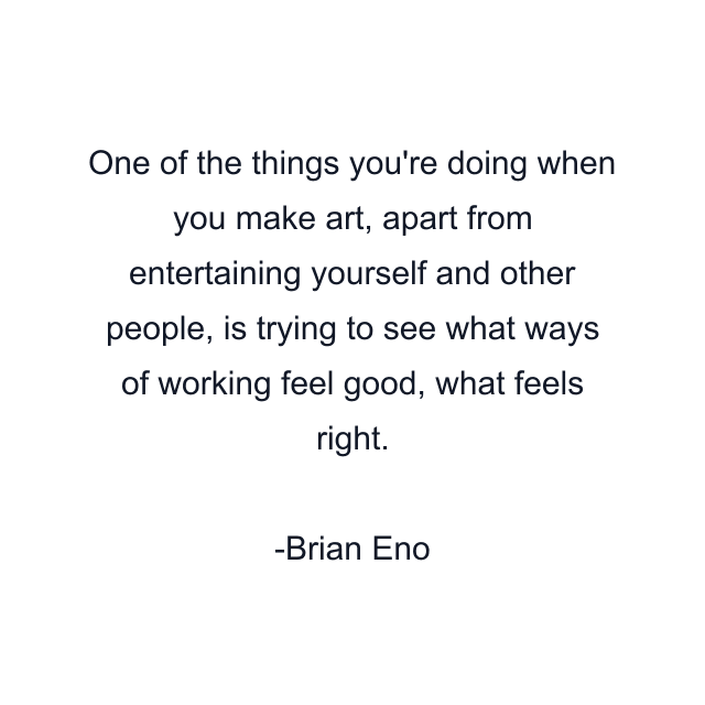 One of the things you're doing when you make art, apart from entertaining yourself and other people, is trying to see what ways of working feel good, what feels right.