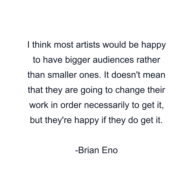 I think most artists would be happy to have bigger audiences rather than smaller ones. It doesn't mean that they are going to change their work in order necessarily to get it, but they're happy if they do get it.