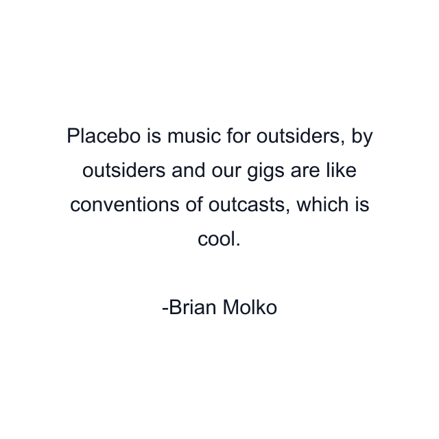 Placebo is music for outsiders, by outsiders and our gigs are like conventions of outcasts, which is cool.