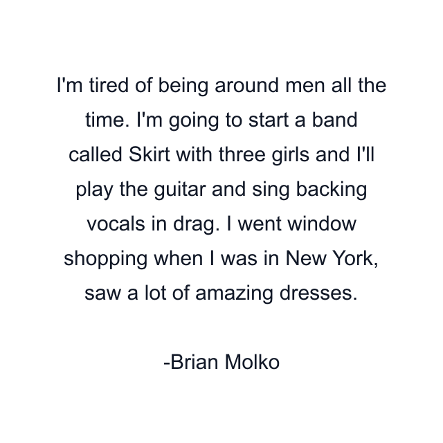 I'm tired of being around men all the time. I'm going to start a band called Skirt with three girls and I'll play the guitar and sing backing vocals in drag. I went window shopping when I was in New York, saw a lot of amazing dresses.