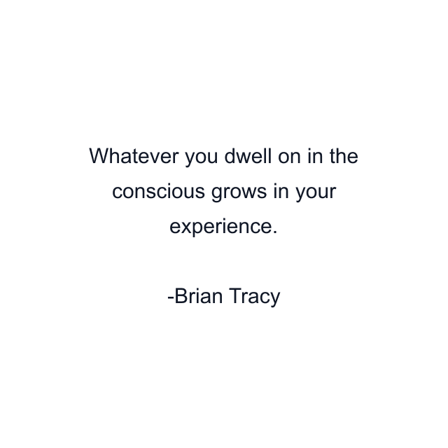 Whatever you dwell on in the conscious grows in your experience.