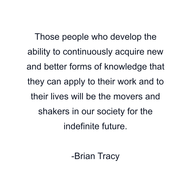 Those people who develop the ability to continuously acquire new and better forms of knowledge that they can apply to their work and to their lives will be the movers and shakers in our society for the indefinite future.