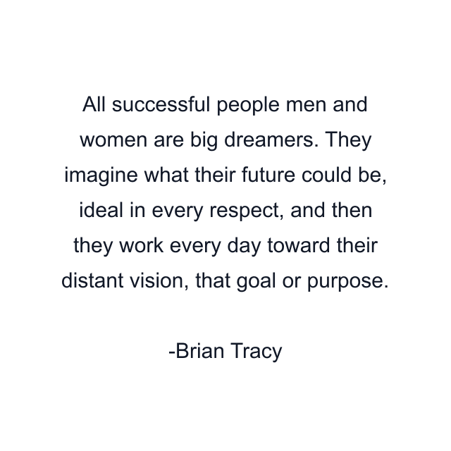 All successful people men and women are big dreamers. They imagine what their future could be, ideal in every respect, and then they work every day toward their distant vision, that goal or purpose.