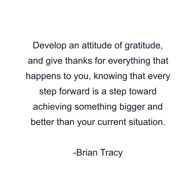 Develop an attitude of gratitude, and give thanks for everything that happens to you, knowing that every step forward is a step toward achieving something bigger and better than your current situation.