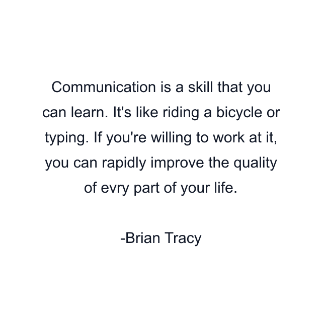 Communication is a skill that you can learn. It's like riding a bicycle or typing. If you're willing to work at it, you can rapidly improve the quality of evry part of your life.