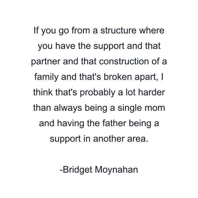 If you go from a structure where you have the support and that partner and that construction of a family and that's broken apart, I think that's probably a lot harder than always being a single mom and having the father being a support in another area.