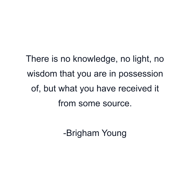 There is no knowledge, no light, no wisdom that you are in possession of, but what you have received it from some source.