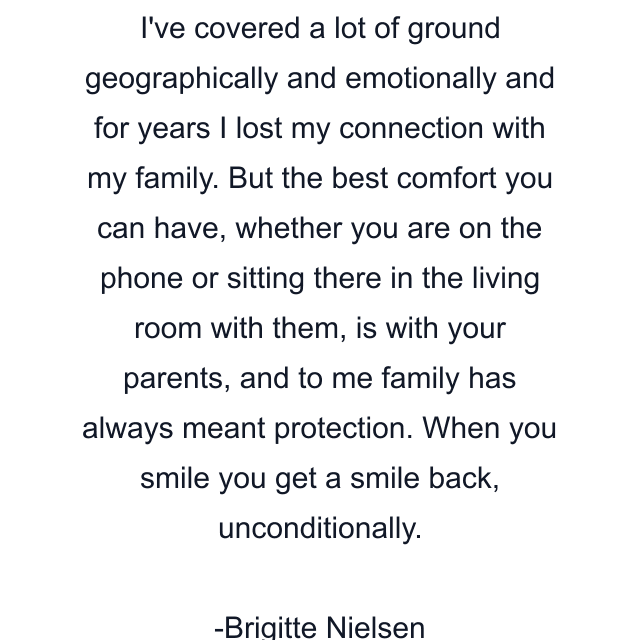 I've covered a lot of ground geographically and emotionally and for years I lost my connection with my family. But the best comfort you can have, whether you are on the phone or sitting there in the living room with them, is with your parents, and to me family has always meant protection. When you smile you get a smile back, unconditionally.