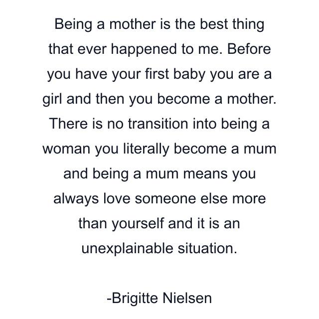 Being a mother is the best thing that ever happened to me. Before you have your first baby you are a girl and then you become a mother. There is no transition into being a woman you literally become a mum and being a mum means you always love someone else more than yourself and it is an unexplainable situation.