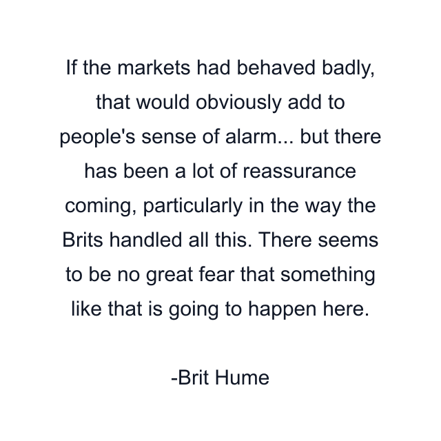 If the markets had behaved badly, that would obviously add to people's sense of alarm... but there has been a lot of reassurance coming, particularly in the way the Brits handled all this. There seems to be no great fear that something like that is going to happen here.