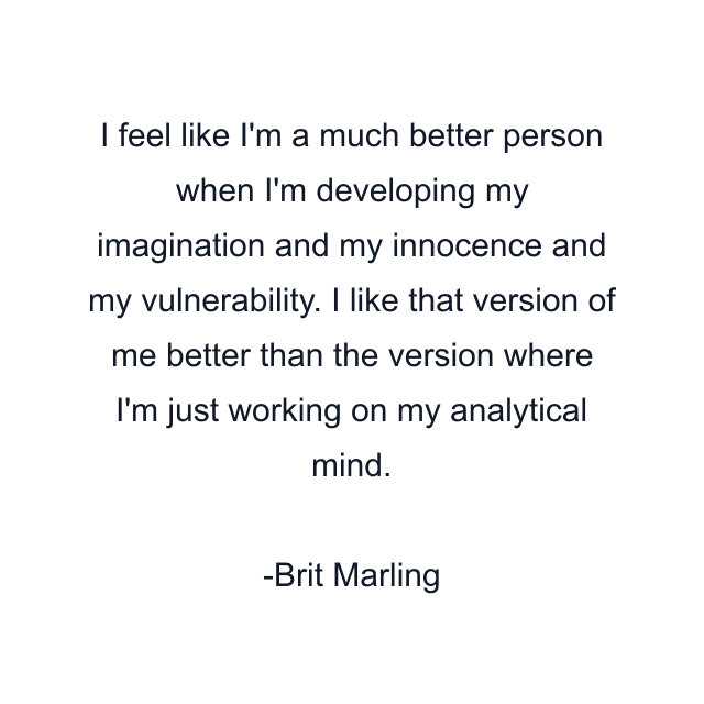 I feel like I'm a much better person when I'm developing my imagination and my innocence and my vulnerability. I like that version of me better than the version where I'm just working on my analytical mind.