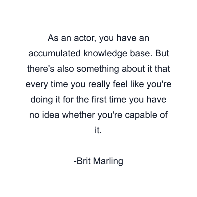 As an actor, you have an accumulated knowledge base. But there's also something about it that every time you really feel like you're doing it for the first time you have no idea whether you're capable of it.