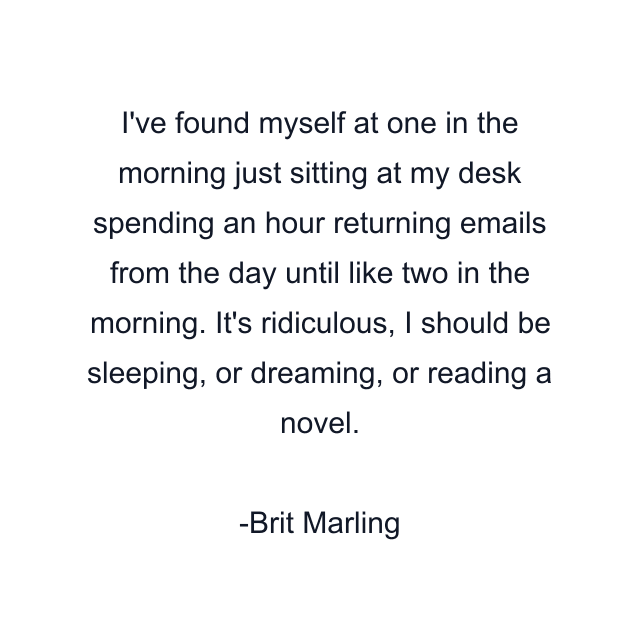 I've found myself at one in the morning just sitting at my desk spending an hour returning emails from the day until like two in the morning. It's ridiculous, I should be sleeping, or dreaming, or reading a novel.