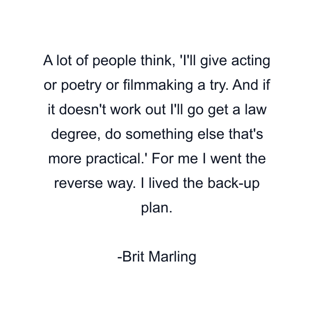 A lot of people think, 'I'll give acting or poetry or filmmaking a try. And if it doesn't work out I'll go get a law degree, do something else that's more practical.' For me I went the reverse way. I lived the back-up plan.