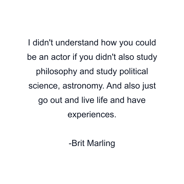 I didn't understand how you could be an actor if you didn't also study philosophy and study political science, astronomy. And also just go out and live life and have experiences.