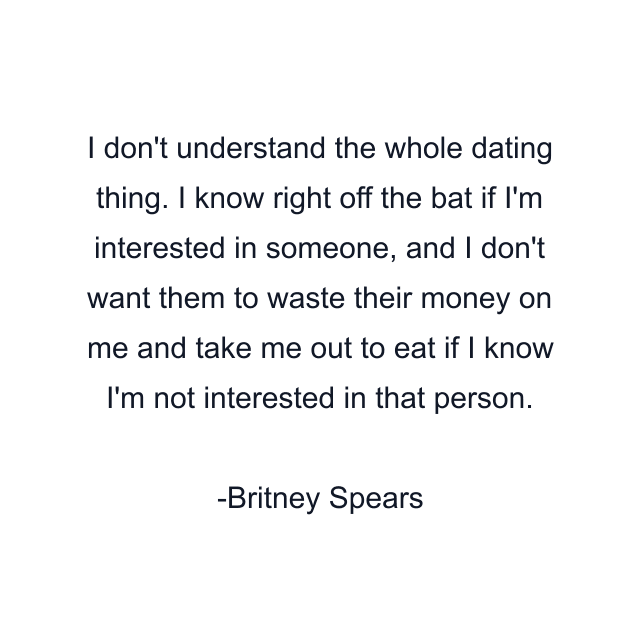 I don't understand the whole dating thing. I know right off the bat if I'm interested in someone, and I don't want them to waste their money on me and take me out to eat if I know I'm not interested in that person.