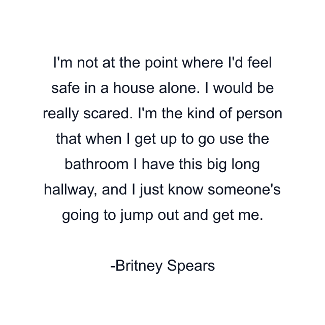 I'm not at the point where I'd feel safe in a house alone. I would be really scared. I'm the kind of person that when I get up to go use the bathroom I have this big long hallway, and I just know someone's going to jump out and get me.