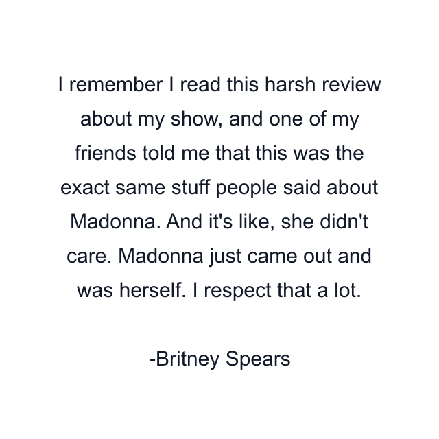 I remember I read this harsh review about my show, and one of my friends told me that this was the exact same stuff people said about Madonna. And it's like, she didn't care. Madonna just came out and was herself. I respect that a lot.