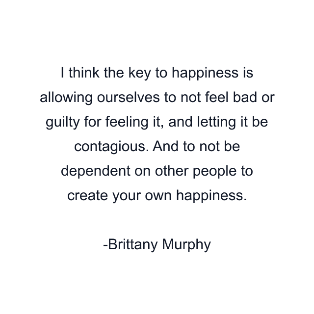 I think the key to happiness is allowing ourselves to not feel bad or guilty for feeling it, and letting it be contagious. And to not be dependent on other people to create your own happiness.